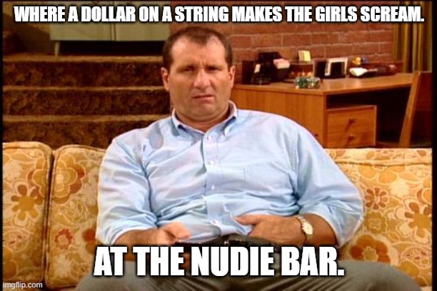 al bundy | WHERE A DOLLAR ON A STRING MAKES THE GIRLS SCREAM. AT THE NUDIE BAR. | image tagged in al bundy | made w/ Imgflip meme maker