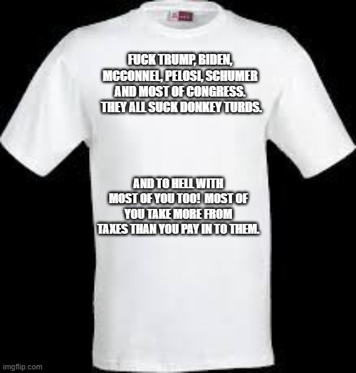 t shirt | FUCK TRUMP, BIDEN, MCCONNEL, PELOSI, SCHUMER AND MOST OF CONGRESS.  THEY ALL SUCK DONKEY TURDS. AND TO HELL WITH MOST OF YOU TOO!  MOST OF Y | image tagged in t shirt | made w/ Imgflip meme maker