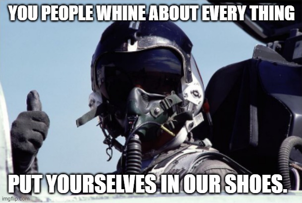 fighter pilot thumbs up - small | YOU PEOPLE WHINE ABOUT EVERY THING PUT YOURSELVES IN OUR SHOES. | image tagged in fighter pilot thumbs up - small | made w/ Imgflip meme maker