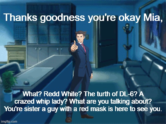Le Wholesome ending has come | Thanks goodness you're okay Mia, What? Redd White? The turth of DL-6? A crazed whip lady? What are you talking about? You're sister a guy with a red mask is here to see you. | image tagged in ace attorney | made w/ Imgflip meme maker