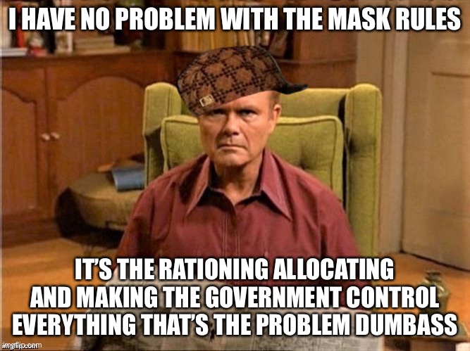 Red Foreman Scumbag Hat | I HAVE NO PROBLEM WITH THE MASK RULES IT’S THE RATIONING ALLOCATING AND MAKING THE GOVERNMENT CONTROL EVERYTHING THAT’S THE PROBLEM DUMBASS | image tagged in red foreman scumbag hat | made w/ Imgflip meme maker