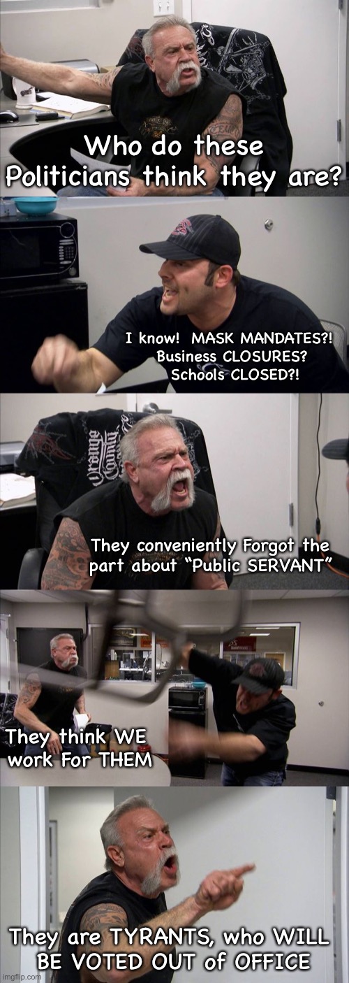 American Chopper Argument | Who do these Politicians think they are? I know!  MASK MANDATES?! 
Business CLOSURES?
 Schools CLOSED?! They conveniently Forgot the 
part about “Public SERVANT”; They think WE 
work For THEM; They are TYRANTS, who WILL 
BE VOTED OUT of OFFICE | image tagged in memes,american chopper argument | made w/ Imgflip meme maker