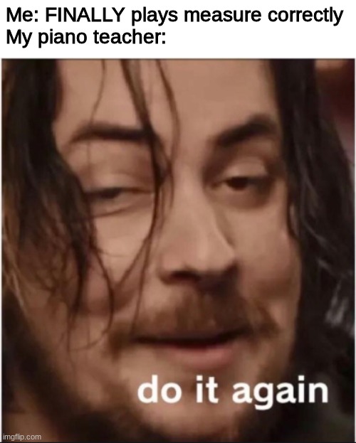 Do it again | Me: FINALLY plays measure correctly
My piano teacher: | image tagged in do it again | made w/ Imgflip meme maker