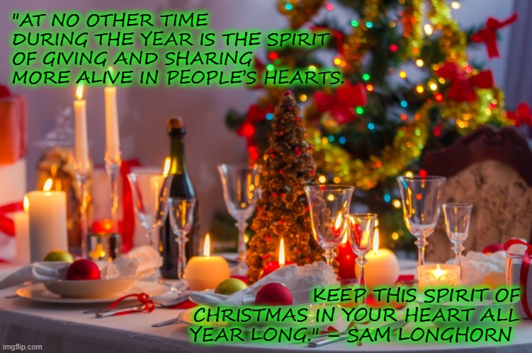 Seasons Greeting | "AT NO OTHER TIME DURING THE YEAR IS THE SPIRIT OF GIVING AND SHARING MORE ALIVE IN PEOPLE’S HEARTS. KEEP THIS SPIRIT OF CHRISTMAS IN YOUR HEART ALL YEAR LONG." – SAM LONGHORN | image tagged in christmas,inspirational quote,happy holidays,feast | made w/ Imgflip meme maker