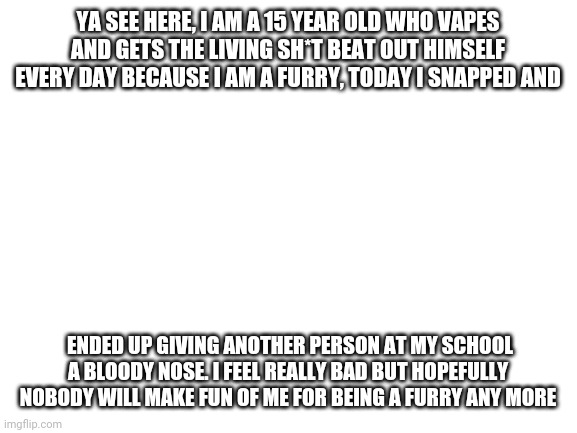B8g boy issues |  YA SEE HERE, I AM A 15 YEAR OLD WHO VAPES AND GETS THE LIVING SH*T BEAT OUT HIMSELF EVERY DAY BECAUSE I AM A FURRY, TODAY I SNAPPED AND; ENDED UP GIVING ANOTHER PERSON AT MY SCHOOL A BLOODY NOSE. I FEEL REALLY BAD BUT HOPEFULLY NOBODY WILL MAKE FUN OF ME FOR BEING A FURRY ANY MORE | image tagged in blank white template | made w/ Imgflip meme maker