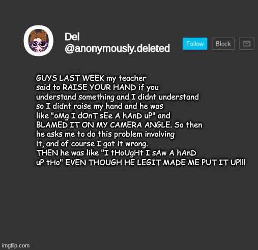 Del Announcement | GUYS LAST WEEK my teacher said to RAISE YOUR HAND if you understand something and I didnt understand so I didnt raise my hand and he was like "oMg I dOnT sEe A hAnD uP" and BLAMED IT ON MY CAMERA ANGLE. So then he asks me to do this problem involving it, and of course I got it wrong. THEN he was like "I tHoUgHt I sAw A hAnD uP tHo" EVEN THOUGH HE LEGIT MADE ME PUT IT UP!!! | image tagged in del announcement | made w/ Imgflip meme maker