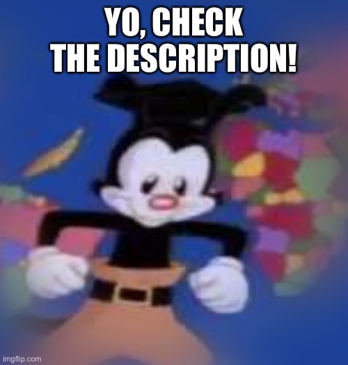 YAKKO | YO, CHECK THE DESCRIPTION! IT'S TIME FOR AN-I-MAN-I-ACS
AND WE'RE ZANY TO THE MAX
SO JUST SIT BACK AND RELAX
YOU'LL LAUGH TILL YOU COLLAPSE
WE'RE AN-I-MAN-I-ACS
COME JOIN THE WARNER BROTHERS
AND THE WARNER SISTER DOT
JUST FOR FUN WE RUN AROUND THE WARNER MOVIE LOT
THEY LOCK US IN THE TOWER WHENEVER WE GET CAUGHT
BUT WE BREAK LOOSE...
AND THEN VAMOOSE...
AND NOW YOU KNOW THE PLOT
WE'RE AN-I-MAN-I-ACS
DOT IS CUTE AND YAKKO YAKS
WAKKO PACKS AWAY THE SNACKS
WHILE BILL CLINTON PLAYS THE SAX
WE'RE AN-I-MAN-I-ACS
MEET PINKY AND THE BRAIN
WHO WANT TO RULE THE UNIVERSE
GOODFEATHERS FLOCK TOGETHER,
SLAPPY WACKS 'EM WITH HER PURSE
BUTTONS CHASES MINDY
WHILE RITA SINGS A VERSE
THE WRITERS FLIPPED
WE HAVE NO SCRIPT
WHY BOTHER TO REHEARSE
WE'RE AN-I-MAN-I-ACS
WE HAVE PLAY OR PLAY CONTRACTS
WE'RE ZANY TO THE MAX
THERE'S BALONEY IN OUR SLACKS
WE'RE AN-I-MAN-EE
TOTALLY INSANE-EE
HERE'S THE SHOWS NAMEY
AN-I-MAN-I-ACS
THOSE ARE THE FACTS! | image tagged in yakko | made w/ Imgflip meme maker