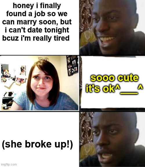 why the hell this happened?! what's wrong?!!!! helpppppp | honey i finally found a job so we can marry soon, but i can't date tonight bcuz i'm really tired; sooo cute
it's ok^___^; (she broke up!) | image tagged in oh yeah oh no,memes,why,not funny,broken heart,honey whats wrong | made w/ Imgflip meme maker
