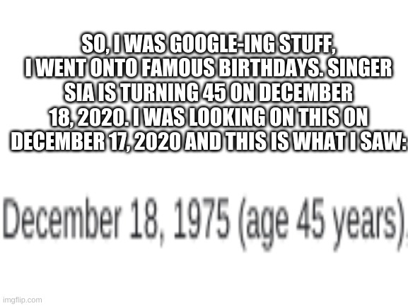 Wait... | SO, I WAS GOOGLE-ING STUFF, I WENT ONTO FAMOUS BIRTHDAYS. SINGER SIA IS TURNING 45 ON DECEMBER 18, 2020. I WAS LOOKING ON THIS ON DECEMBER 17, 2020 AND THIS IS WHAT I SAW: | image tagged in blank white template,wait | made w/ Imgflip meme maker