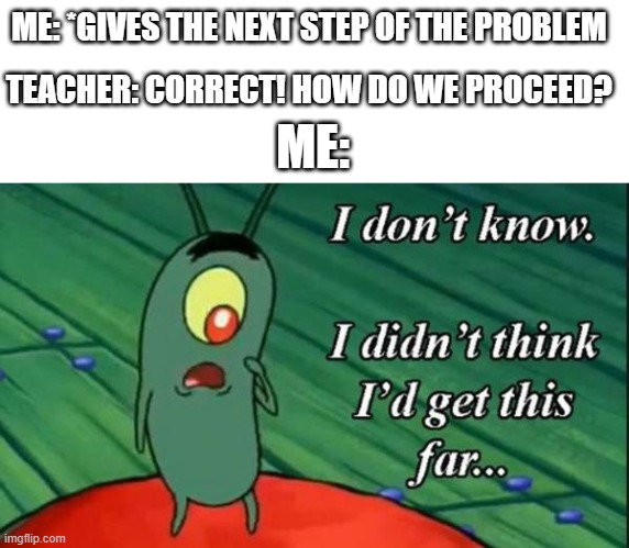 does this only happen to me? | ME: *GIVES THE NEXT STEP OF THE PROBLEM; TEACHER: CORRECT! HOW DO WE PROCEED? ME: | image tagged in plankton i didn't think i'd get this far,math,teachers | made w/ Imgflip meme maker