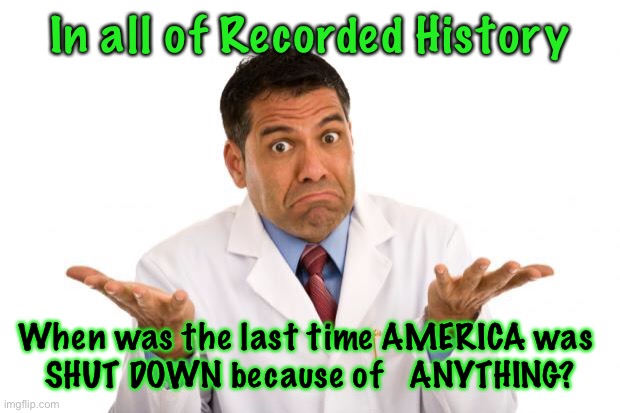 Confused doctor | In all of Recorded History; When was the last time AMERICA was 
SHUT DOWN because of   ANYTHING? | image tagged in confused doctor | made w/ Imgflip meme maker