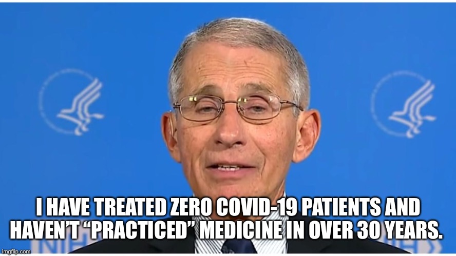 Dr Fauci | I HAVE TREATED ZERO COVID-19 PATIENTS AND HAVEN’T “PRACTICED” MEDICINE IN OVER 30 YEARS. | image tagged in dr fauci | made w/ Imgflip meme maker