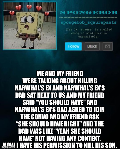 spongebob announcement template | ME AND MY FRIEND WERE TALKING ABOUT KILLING NARWHAL’S EX AND NARWHAL’S EX’S DAD SAT NEXT TO US AND MY FRIEND SAID “YOU SHOULD HAVE” AND NARWHAL’S EX’S DAD ASKED TO JOIN THE CONVO AND MY FRIEND ASK “SHE SHOULD HAVE RIGHT” AND THE DAD WAS LIKE “YEAH SHE SHOULD HAVE” NOT HAVING ANY CONTEXT. NOW I HAVE HIS PERMISSION TO KILL HIS SON. | image tagged in spongebob announcement template | made w/ Imgflip meme maker