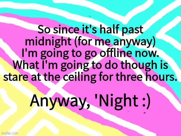 Still waiting for my mod back of the stream I've been dedicated too since the day I joined imgflip... *begs in obnoxiousness* | So since it's half past midnight (for me anyway)
I'm going to go offline now.
What I'm going to do though is stare at the ceiling for three hours. Anyway, 'Night :) | image tagged in blank white template | made w/ Imgflip meme maker
