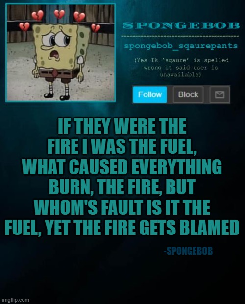 spongebob announcement template | IF THEY WERE THE FIRE I WAS THE FUEL, WHAT CAUSED EVERYTHING BURN, THE FIRE, BUT WHOM'S FAULT IS IT THE FUEL, YET THE FIRE GETS BLAMED; -SPONGEBOB | image tagged in spongebob announcement template | made w/ Imgflip meme maker