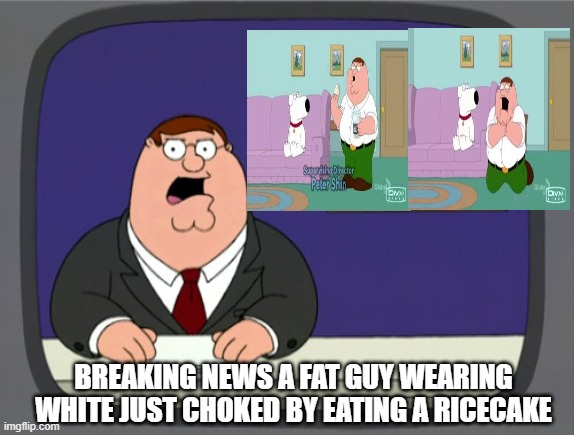 breaking news! | BREAKING NEWS A FAT GUY WEARING WHITE JUST CHOKED BY EATING A RICECAKE | image tagged in memes,peter griffin news,ricecake,chokes,family guy | made w/ Imgflip meme maker