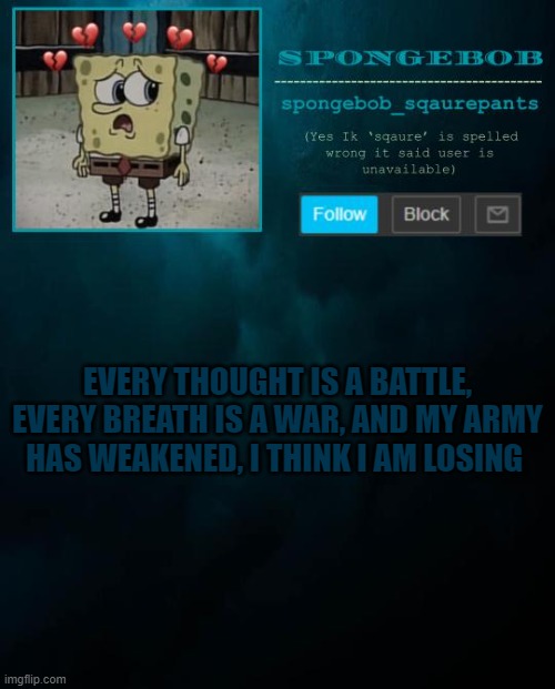 spongebob announcement template | EVERY THOUGHT IS A BATTLE, EVERY BREATH IS A WAR, AND MY ARMY HAS WEAKENED, I THINK I AM LOSING | image tagged in spongebob announcement template | made w/ Imgflip meme maker