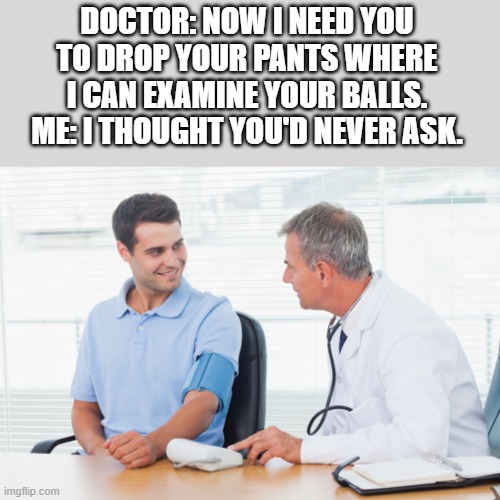 Doctor Wants To Examine My Balls | DOCTOR: NOW I NEED YOU TO DROP YOUR PANTS WHERE I CAN EXAMINE YOUR BALLS.
ME: I THOUGHT YOU'D NEVER ASK. | image tagged in doctor,patient,examine,balls,funny,wtf | made w/ Imgflip meme maker