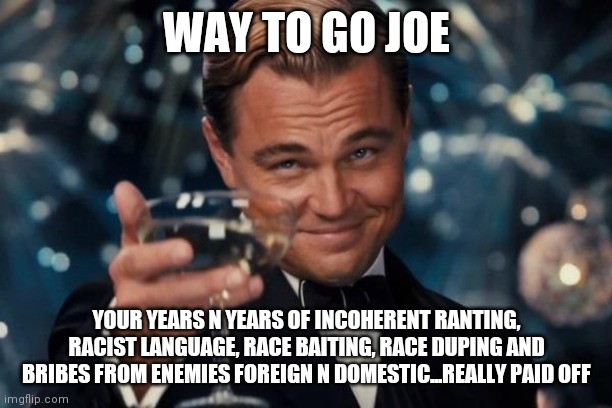 Leonardo Dicaprio Cheers | WAY TO GO JOE; YOUR YEARS N YEARS OF INCOHERENT RANTING, RACIST LANGUAGE, RACE BAITING, RACE DUPING AND BRIBES FROM ENEMIES FOREIGN N DOMESTIC...REALLY PAID OFF | image tagged in memes,leonardo dicaprio cheers | made w/ Imgflip meme maker