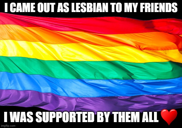 I felt my heart beating and I was shaking but I did it and I feel good about it | I CAME OUT AS LESBIAN TO MY FRIENDS; I WAS SUPPORTED BY THEM ALL | image tagged in gay flag,coming out,lgbtq | made w/ Imgflip meme maker