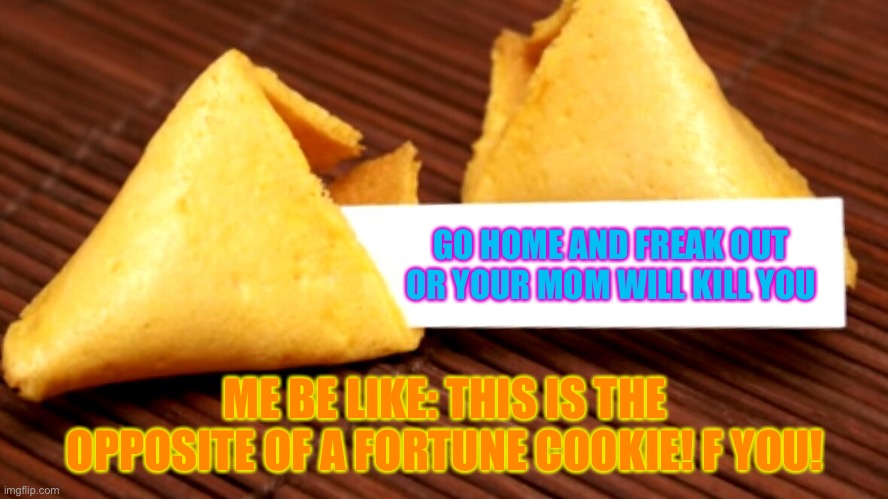 Fortune cookie | GO HOME AND FREAK OUT OR YOUR MOM WILL KILL YOU; ME BE LIKE: THIS IS THE OPPOSITE OF A FORTUNE COOKIE! F YOU! | image tagged in fortune cookie,oh no | made w/ Imgflip meme maker