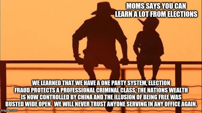 Cowboy wisdom on elections |  MOMS SAYS YOU CAN LEARN A LOT FROM ELECTIONS; WE LEARNED THAT WE HAVE A ONE PARTY SYSTEM, ELECTION FRAUD PROTECTS A PROFESSIONAL CRIMINAL CLASS, THE NATIONS WEALTH IS NOW CONTROLLED BY CHINA AND THE ILLUSION OF BEING FREE WAS BUSTED WIDE OPEN.  WE WILL NEVER TRUST ANYONE SERVING IN ANY OFFICE AGAIN. | image tagged in cowboy father and son,cowboy wisdom,election rigging,election fraud,never biden,goodbye america | made w/ Imgflip meme maker