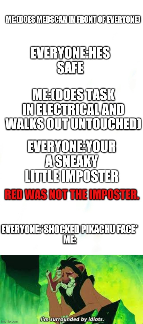 How can people in among us be that stupid!? | ME:(DOES MEDSCAN IN FRONT OF EVERYONE); EVERYONE:HES SAFE; ME:(DOES TASK IN ELECTRICAL AND WALKS OUT UNTOUCHED); EVERYONE:YOUR A SNEAKY LITTLE IMPOSTER; RED WAS NOT THE IMPOSTER. EVERYONE:*SHOCKED PIKACHU FACE*

ME: | image tagged in i'm surrounded by idiots | made w/ Imgflip meme maker