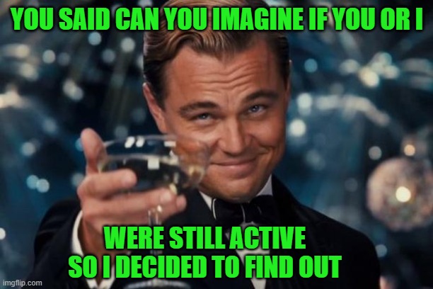 Leonardo Dicaprio Cheers Meme | YOU SAID CAN YOU IMAGINE IF YOU OR I WERE STILL ACTIVE SO I DECIDED TO FIND OUT | image tagged in memes,leonardo dicaprio cheers | made w/ Imgflip meme maker