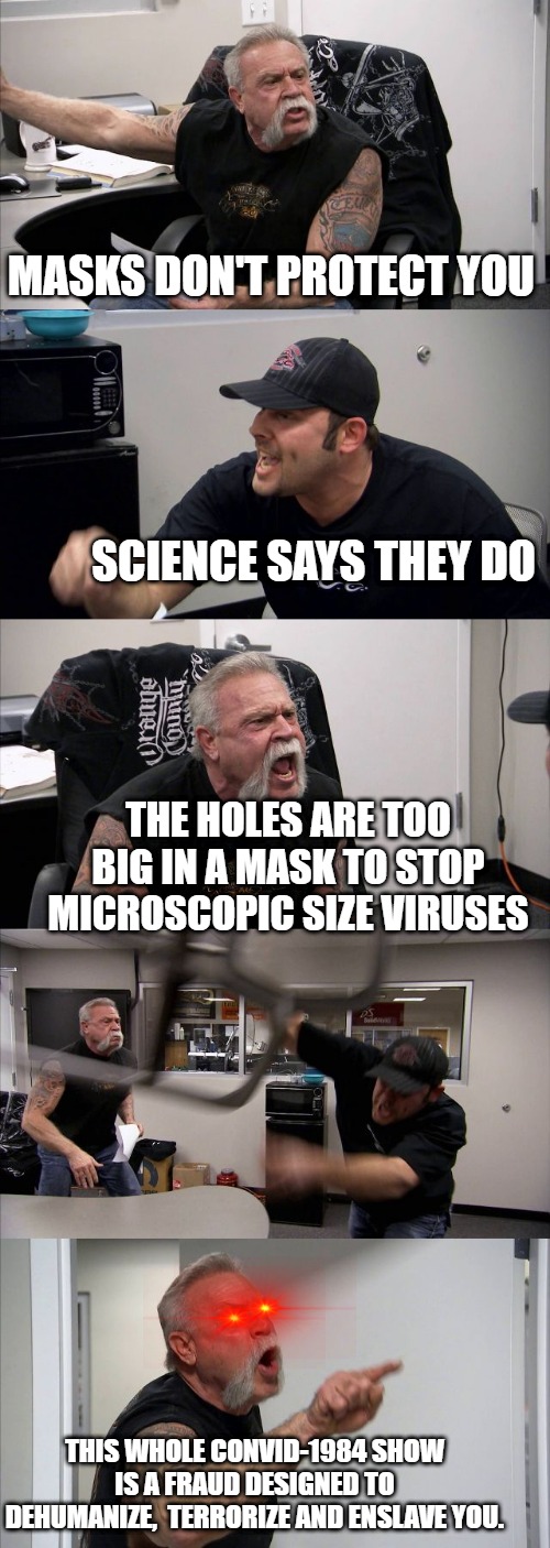 The Hole Truth | MASKS DON'T PROTECT YOU; SCIENCE SAYS THEY DO; THE HOLES ARE TOO BIG IN A MASK TO STOP MICROSCOPIC SIZE VIRUSES; THIS WHOLE CONVID-1984 SHOW IS A FRAUD DESIGNED TO DEHUMANIZE,  TERRORIZE AND ENSLAVE YOU. | image tagged in american chopper argument,convid-1984,plandemic,scamdemic,mask fraud,convid-19 | made w/ Imgflip meme maker