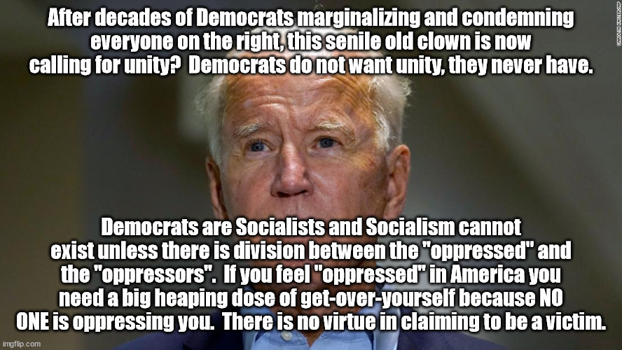 Karl Marx's stradegy to force Marxism is divide and conquer.  Create a false division between the rich (bourgeoisie) and the wor | After decades of Democrats marginalizing and condemning everyone on the right, this senile old clown is now calling for unity?  Democrats do not want unity, they never have. Democrats are Socialists and Socialism cannot exist unless there is division between the "oppressed" and the "oppressors".  If you feel "oppressed" in America you need a big heaping dose of get-over-yourself because NO ONE is oppressing you.  There is no virtue in claiming to be a victim. | image tagged in cultural marxism,marxism,division | made w/ Imgflip meme maker