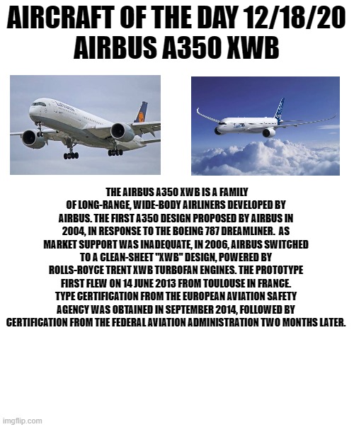 12/18/20 | AIRCRAFT OF THE DAY 12/18/20
AIRBUS A350 XWB; THE AIRBUS A350 XWB IS A FAMILY OF LONG-RANGE, WIDE-BODY AIRLINERS DEVELOPED BY AIRBUS. THE FIRST A350 DESIGN PROPOSED BY AIRBUS IN 2004, IN RESPONSE TO THE BOEING 787 DREAMLINER.  AS MARKET SUPPORT WAS INADEQUATE, IN 2006, AIRBUS SWITCHED TO A CLEAN-SHEET "XWB" DESIGN, POWERED BY ROLLS-ROYCE TRENT XWB TURBOFAN ENGINES. THE PROTOTYPE FIRST FLEW ON 14 JUNE 2013 FROM TOULOUSE IN FRANCE. TYPE CERTIFICATION FROM THE EUROPEAN AVIATION SAFETY AGENCY WAS OBTAINED IN SEPTEMBER 2014, FOLLOWED BY CERTIFICATION FROM THE FEDERAL AVIATION ADMINISTRATION TWO MONTHS LATER. | image tagged in blank white template | made w/ Imgflip meme maker