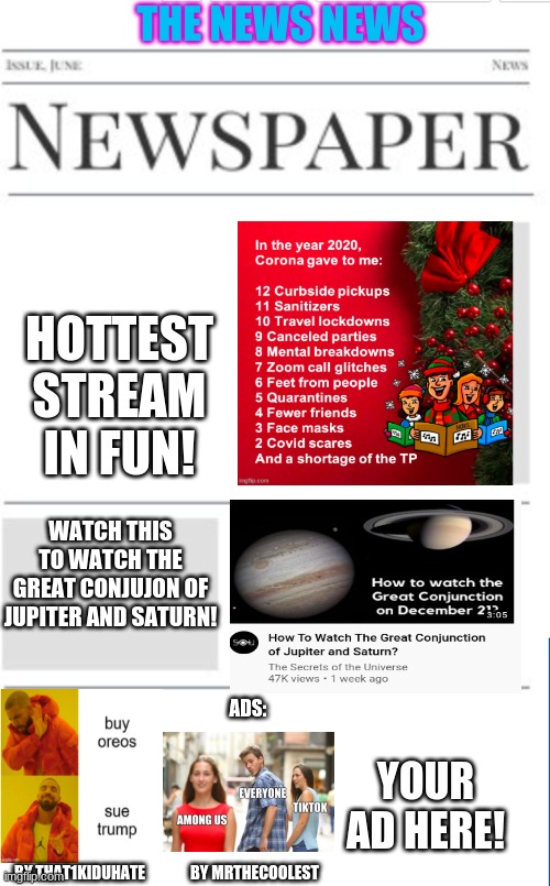 The News News as of 12/18/20(my b-day,as i told you in drawing,Merry Christmas!) | THE NEWS NEWS; HOTTEST STREAM IN FUN! WATCH THIS TO WATCH THE GREAT CONJUJON OF JUPITER AND SATURN! ADS:; YOUR AD HERE! BY THAT1KIDUHATE; BY MRTHECOOLEST | image tagged in blank newspaper | made w/ Imgflip meme maker