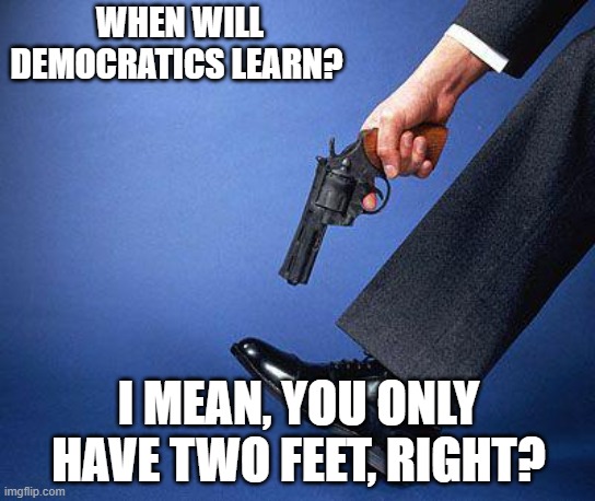 Shoot yourself in the foot | WHEN WILL DEMOCRATICS LEARN? I MEAN, YOU ONLY HAVE TWO FEET, RIGHT? | image tagged in shoot yourself in the foot | made w/ Imgflip meme maker