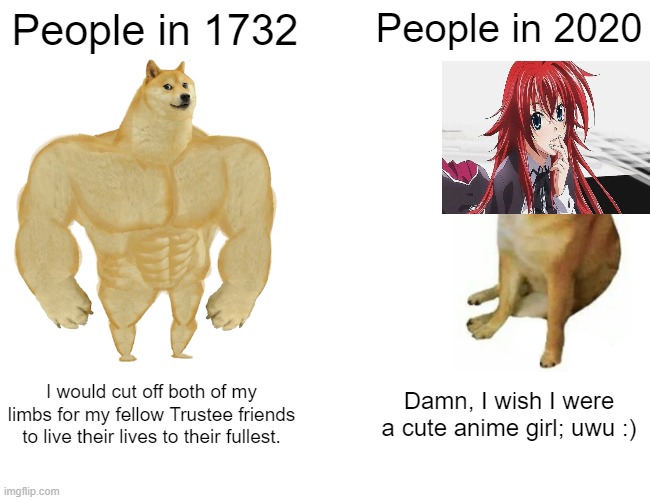 People in 1732 vs People in 2020 Buff Doge vs. Crying Cheems | People in 1732; People in 2020; I would cut off both of my limbs for my fellow Trustee friends to live their lives to their fullest. Damn, I wish I were a cute anime girl; uwu :) | image tagged in memes,buff doge vs cheems | made w/ Imgflip meme maker