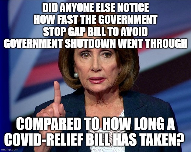 Nanci Pelosi Finger | DID ANYONE ELSE NOTICE HOW FAST THE GOVERNMENT STOP GAP BILL TO AVOID GOVERNMENT SHUTDOWN WENT THROUGH; COMPARED TO HOW LONG A COVID-RELIEF BILL HAS TAKEN? | image tagged in nanci pelosi finger | made w/ Imgflip meme maker