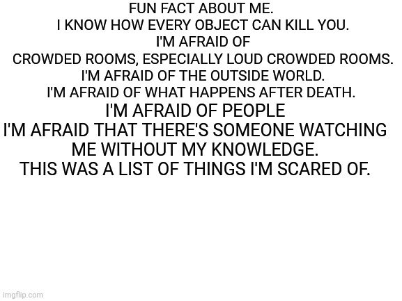 I'm afraid of a lot of things. (This list doesn't end here) | FUN FACT ABOUT ME. 
I KNOW HOW EVERY OBJECT CAN KILL YOU.
I'M AFRAID OF CROWDED ROOMS, ESPECIALLY LOUD CROWDED ROOMS.
I'M AFRAID OF THE OUTSIDE WORLD.
I'M AFRAID OF WHAT HAPPENS AFTER DEATH. I'M AFRAID OF PEOPLE
I'M AFRAID THAT THERE'S SOMEONE WATCHING ME WITHOUT MY KNOWLEDGE.
THIS WAS A LIST OF THINGS I'M SCARED OF. | image tagged in blank white template | made w/ Imgflip meme maker