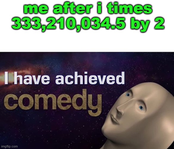 I have achieved COMEDY | me after i times 333,210,034.5 by 2 | image tagged in i have achieved comedy | made w/ Imgflip meme maker