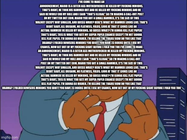 Scared Ollie Williams | I'VE COME TO MAKE AN ANNOUNCEMENT, MARIO IS A BITCH ASS MOTHERFUCKER HE KILLED MY FUCKING MINIONS. THAT'S RIGHT, HE TOOK HIS HAMMER OUT AND HE KILLED MY FUCKING MINIONS AND HE SAID HE WOULF END MY RULE AND I SAID "THAT'S ILLEGAL" SO I'M MAKING A CALL-OUT POST ON MY TWITTER DOT COM. MARIO YOU GOT A SMALL HAMMER, IT'S THE SIZE OF THIS WALNUT EXCEPT WAY SMALLER, AND GUESS WHAT? HERE'S WHAT MY HAMMER LOOKS LIKE. THAT'S RIGHT BABY, ALL ORIGAMI, NO FLATNESS, FOLDS, LOOK AT THAT IT LOOKS LIKE AN ACTUAL HAMMER! HE KILLED MY MINIONS, SO GUESS WHAT? I'M GONNA KILL FLAT PAPER! THAT'S RIGHT, THIS IS WHAT YOU GET! MY SUPER PAPER CRANES! EXCEPT I'M NOT GONNA KILL FLAT PAPER. I'M GONNA GO HIGHER. I'M KILLING THE TOADS! HOW DO YOU LIKE THAT OBAMA? I FOLDED BOWSERS MINIONS YOU IDIOT! YOU HAVE 23 HOURS UNTIL I USE MY CRANES, NOW GET OUT OF MY FUCKING SIGHT BEFORE I FOLD YOU TOO I'VE COME TO MAKE AN ANNOUNCEMENT, MARIO IS A BITCH ASS MOTHERFUCKER HE KILLED MY FUCKING MINIONS. THAT'S RIGHT, HE TOOK HIS HAMMER OUT AND HE KILLED MY FUCKING MINIONS AND HE SAID HE WOULF END MY RULE AND I SAID "THAT'S ILLEGAL" SO I'M MAKING A CALL-OUT POST ON MY TWITTER DOT COM. MARIO YOU GOT A SMALL HAMMER, IT'S THE SIZE OF THIS WALNUT EXCEPT WAY SMALLER, AND GUESS WHAT? HERE'S WHAT MY HAMMER LOOKS LIKE. THAT'S RIGHT BABY, ALL ORIGAMI, NO FLATNESS, FOLDS, LOOK AT THAT IT LOOKS LIKE AN ACTUAL HAMMER! HE KILLED MY MINIONS, SO GUESS WHAT? I'M GONNA KILL FLAT PAPER! THAT'S RIGHT, THIS IS WHAT YOU GET! MY SUPER PAPER CRANES! EXCEPT I'M NOT GONNA KILL FLAT PAPER. I'M GONNA GO HIGHER. I'M KILLING THE TOADS! HOW DO YOU LIKE THAT OBAMA? I FOLDED BOWSERS MINIONS YOU IDIOT! YOU HAVE 23 HOURS UNTIL I USE MY CRANES, NOW GET OUT OF MY FUCKING SIGHT BEFORE I FOLD YOU TOO | image tagged in scared ollie williams | made w/ Imgflip meme maker