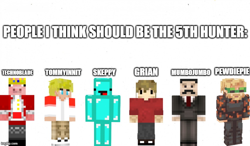 Just my opinion | PEOPLE I THINK SHOULD BE THE 5TH HUNTER:; TECHNOBLADE; PEWDIEPIE; TOMMYINNIT; GRIAN; SKEPPY; MUMBOJUMBO | image tagged in empty template,minecraft,dream | made w/ Imgflip meme maker