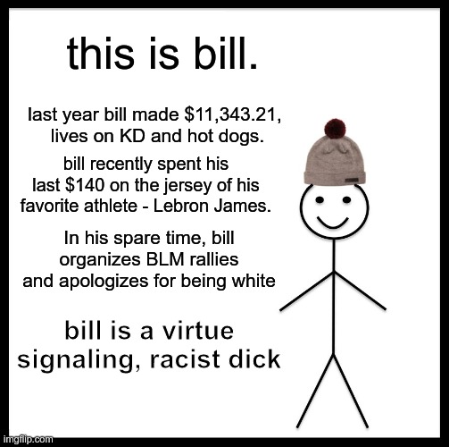 Someone Had To Say It | this is bill. last year bill made $11,343.21, 
lives on KD and hot dogs. bill recently spent his last $140 on the jersey of his favorite athlete - Lebron James. In his spare time, bill organizes BLM rallies and apologizes for being white; bill is a virtue signaling, racist dick | image tagged in memes,be like bill,racist | made w/ Imgflip meme maker