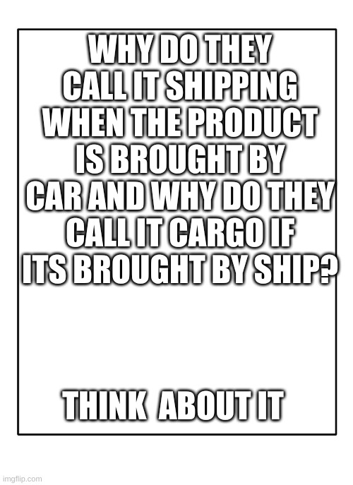 ASK AND WONDER WHY | WHY DO THEY CALL IT SHIPPING WHEN THE PRODUCT IS BROUGHT BY CAR AND WHY DO THEY CALL IT CARGO IF ITS BROUGHT BY SHIP? THINK  ABOUT IT | image tagged in blank template,shipping,cargo | made w/ Imgflip meme maker
