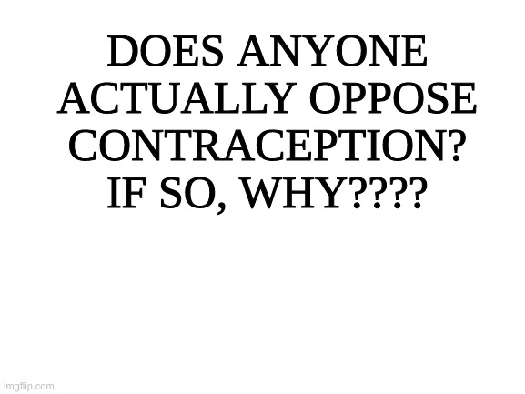 I just want to know if this is a real thing that people stand by. | DOES ANYONE ACTUALLY OPPOSE CONTRACEPTION? IF SO, WHY???? | image tagged in blank white template,birth control,think | made w/ Imgflip meme maker