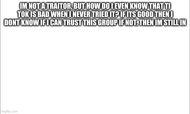 My confession | IM NOT A TRAITOR, BUT HOW DO I EVEN KNOW THAT TI TOK IS BAD WHEN I NEVER TRIED IT? IF ITS GOOD THEN I DONT KNOW IF I CAN TRUST THIS GROUP IF NOT, THEN IM STILL IN | image tagged in white background | made w/ Imgflip meme maker