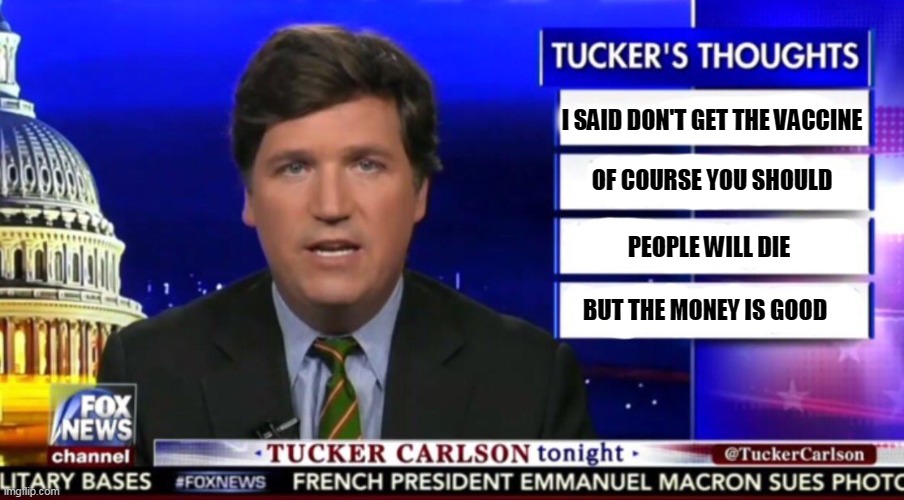Tucker Carlson, murderer. Six million dollars a year for talking trash. | I SAID DON'T GET THE VACCINE; OF COURSE YOU SHOULD; PEOPLE WILL DIE; BUT THE MONEY IS GOOD | image tagged in tucker carlson,greedy,incompetence,murderer | made w/ Imgflip meme maker
