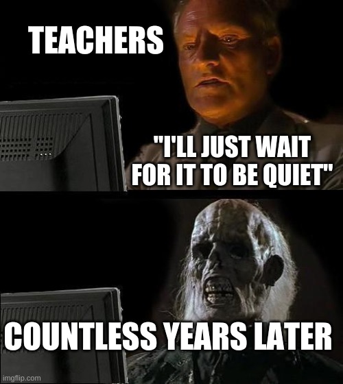 Teachers... | TEACHERS; "I'LL JUST WAIT FOR IT TO BE QUIET"; COUNTLESS YEARS LATER | image tagged in memes,i'll just wait here | made w/ Imgflip meme maker