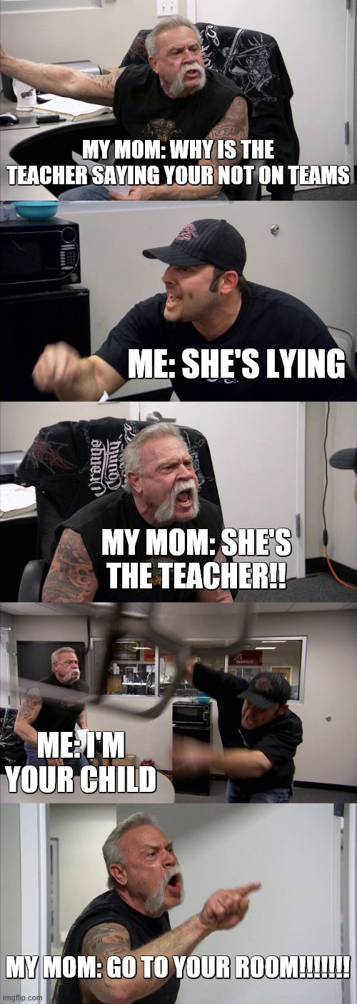 American Chopper Argument | MY MOM: WHY IS THE TEACHER SAYING YOUR NOT ON TEAMS; ME: SHE'S LYING; MY MOM: SHE'S THE TEACHER!! ME: I'M YOUR CHILD; MY MOM: GO TO YOUR ROOM!!!!!!! | image tagged in memes,american chopper argument | made w/ Imgflip meme maker