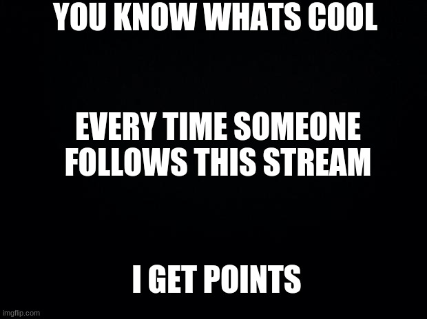 Black background | YOU KNOW WHATS COOL; EVERY TIME SOMEONE FOLLOWS THIS STREAM; I GET POINTS | image tagged in black background | made w/ Imgflip meme maker
