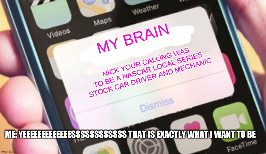 my brain | MY BRAIN; NICK YOUR CALLING WAS TO BE A NASCAR LOCAL SERIES STOCK CAR DRIVER AND MECHANIC; ME: YEEEEEEEEEEEEESSSSSSSSSSSS THAT IS EXACTLY WHAT I WANT TO BE | image tagged in memes,presidential alert | made w/ Imgflip meme maker