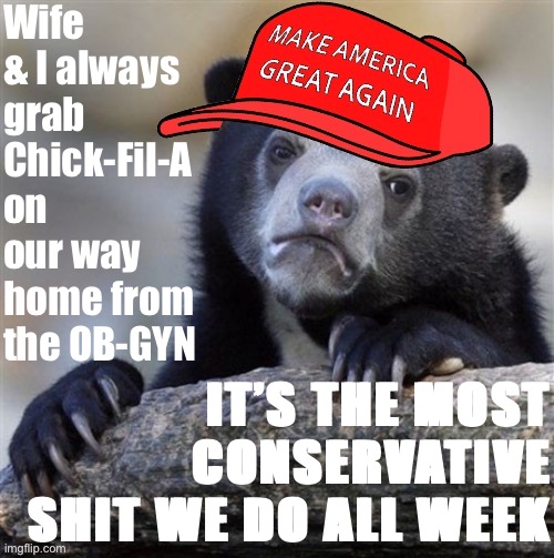 Remarkably, it seems our occasional dietary choices do not necessarily dictate our politics. Oh yeah, and we’re having a kid. | Wife & I always grab Chick-Fil-A on our way home from the OB-GYN; IT’S THE MOST CONSERVATIVE SHIT WE DO ALL WEEK | image tagged in maga confession bear hd,maga,confession bear,chick fil a,politics lol,politics | made w/ Imgflip meme maker