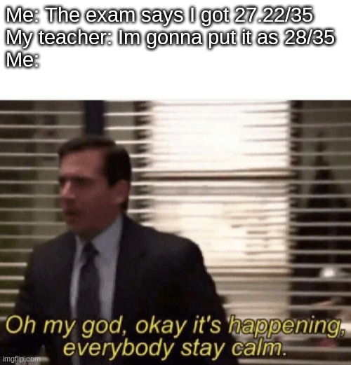 Thanks | Me: The exam says I got 27.22/35
My teacher: Im gonna put it as 28/35
Me: | image tagged in oh my god okay it's happening everybody stay calm,funny memes | made w/ Imgflip meme maker